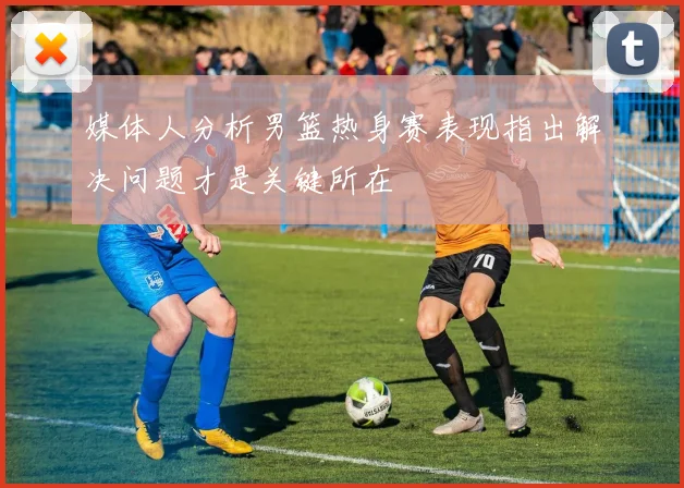 媒体人分析男篮热身赛表现指出解决问题才是关键所在