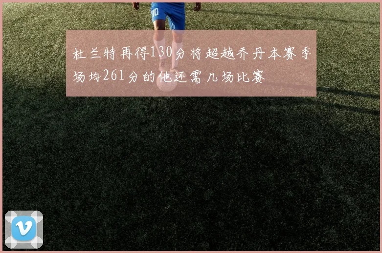 杜兰特再得130分将超越乔丹本赛季场均261分的他还需几场比赛