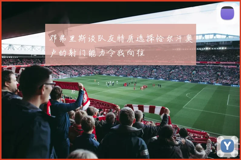邓弗里斯谈队友特质选择恰尔汗奥卢的射门能力令我向往