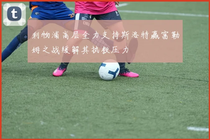 利物浦高层全力支持斯洛特赢富勒姆之战缓解其执教压力