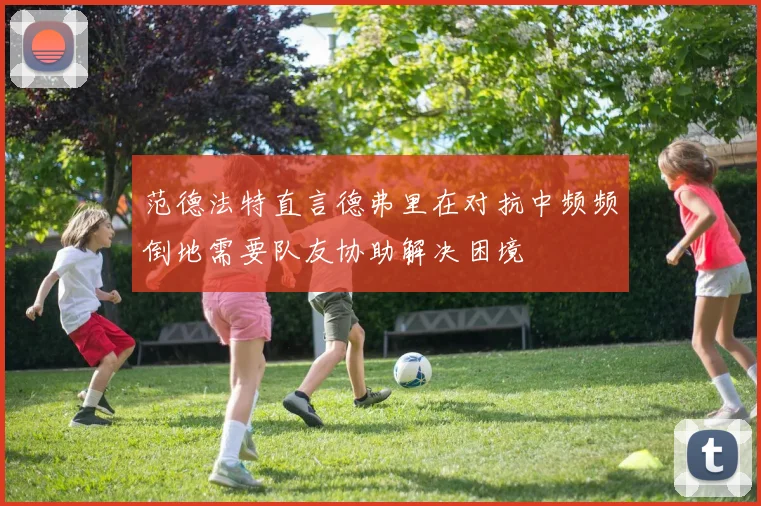 范德法特直言德弗里在对抗中频频倒地需要队友协助解决困境