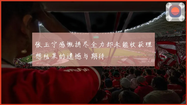 张玉宁感慨拼尽全力却未能收获理想结果的遗憾与期待
