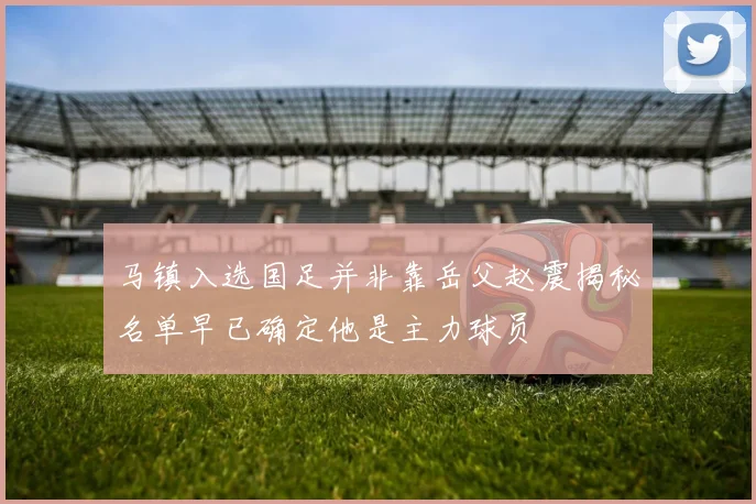 马镇入选国足并非靠岳父赵震揭秘名单早已确定他是主力球员