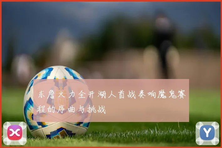 东詹火力全开湖人首战奏响魔鬼赛程的序曲与挑战