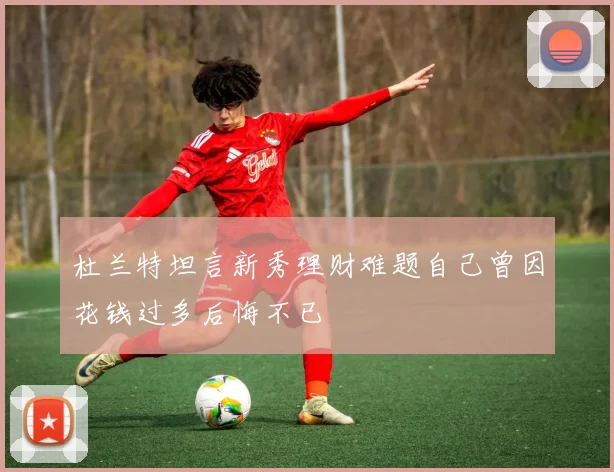 杜兰特坦言新秀理财难题自己曾因花钱过多后悔不已