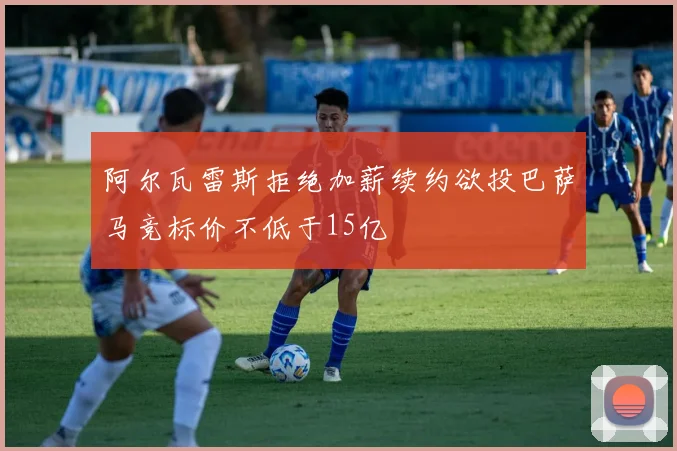 阿尔瓦雷斯拒绝加薪续约欲投巴萨马竞标价不低于15亿
