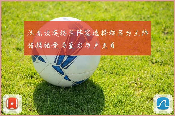沃克谈英格兰阵容选择称若为主帅将携福登马奎尔与卢克肖