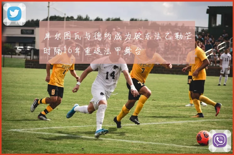 库尔图瓦与德约成为股东法乙勒芒时隔16年重返法甲舞台