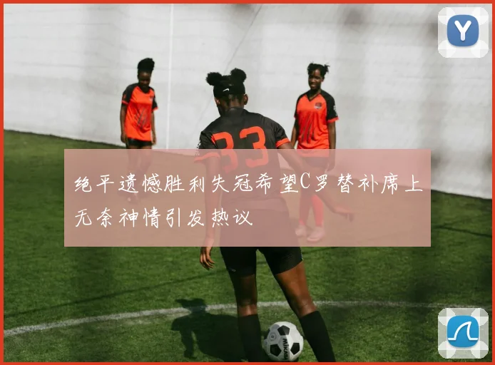 绝平遗憾胜利失冠希望C罗替补席上无奈神情引发热议